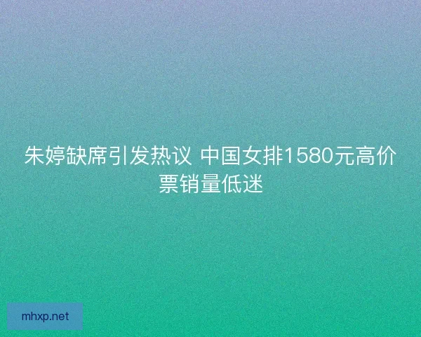朱婷缺席引发热议 中国女排1580元高价票销量低迷 朱婷缺席引发热议 中国女排1580元高价票销量低迷