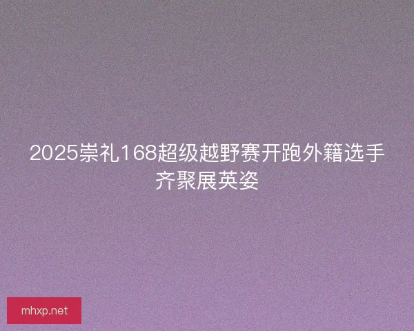 2025崇礼168超级越野赛开跑外籍选手齐聚展英姿