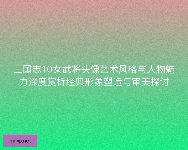 三国志10女武将头像艺术风格与人物魅力深度赏析经典形象塑造与审美探讨