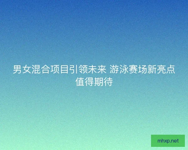 男女混合项目引领未来 游泳赛场新亮点值得期待