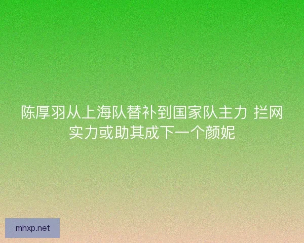 陈厚羽从上海队替补到国家队主力 拦网实力或助其成下一个颜妮