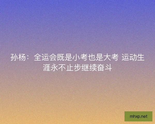 孙杨：全运会既是小考也是大考 运动生涯永不止步继续奋斗