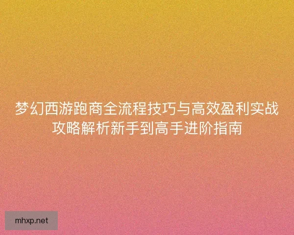 梦幻西游跑商全流程技巧与高效盈利实战攻略解析新手到高手进阶指南