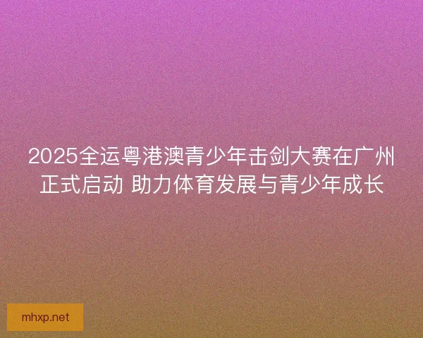 2025全运粤港澳青少年击剑大赛在广州正式启动 助力体育发展与青少年成长