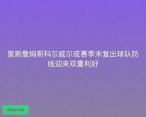 里斯詹姆斯科尔威尔或赛季末复出球队防线迎来双重利好 里斯詹姆斯科尔威尔或赛季末复出球队防线迎来双重利好