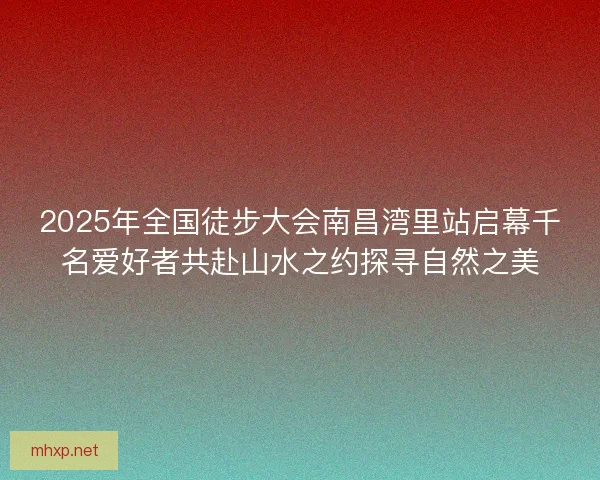 2025年全国徒步大会南昌湾里站启幕千名爱好者共赴山水之约探寻自然之美