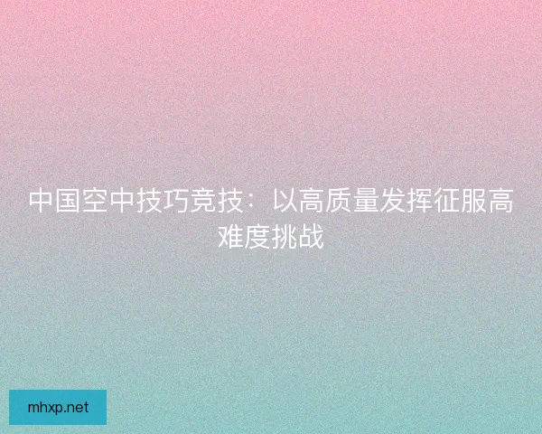 中国空中技巧竞技：以高质量发挥征服高难度挑战
