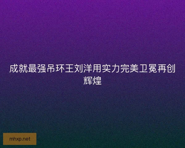 成就最强吊环王刘洋用实力完美卫冕再创辉煌