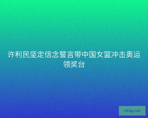 许利民坚定信念誓言带中国女篮冲击奥运领奖台