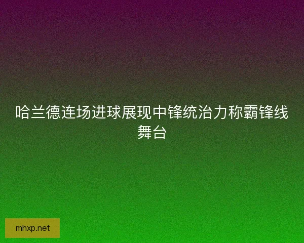 哈兰德连场进球展现中锋统治力称霸锋线舞台