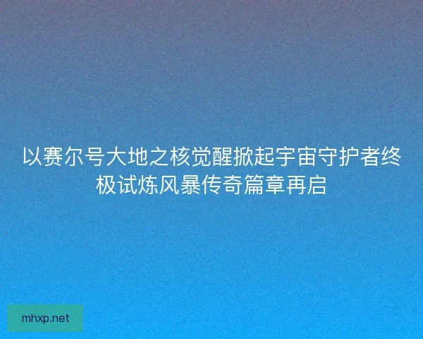以赛尔号大地之核觉醒掀起宇宙守护者终极试炼风暴传奇篇章再启