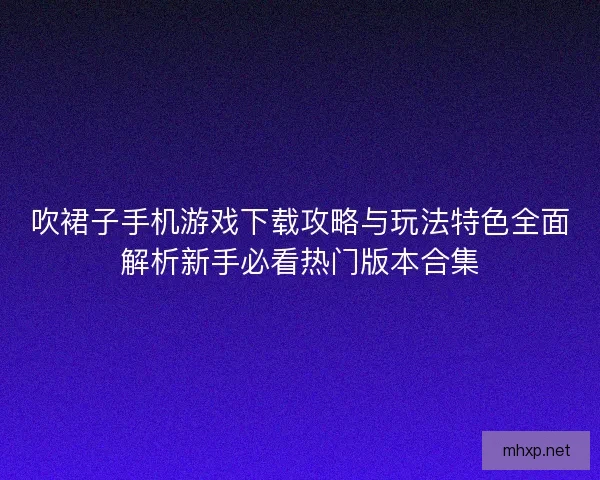 吹裙子手机游戏下载攻略与玩法特色全面解析新手必看热门版本合集