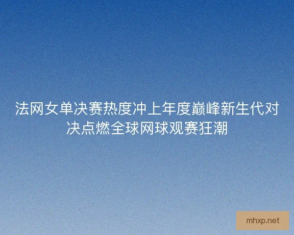 法网女单决赛热度冲上年度巅峰新生代对决点燃全球网球观赛狂潮