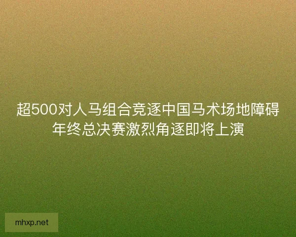 超500对人马组合竞逐中国马术场地障碍年终总决赛激烈角逐即将上演