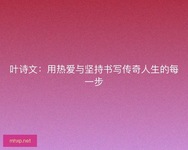 叶诗文:用热爱与坚持书写传奇人生的每一步 叶诗文:用热爱与坚持书写传奇人生的每一步