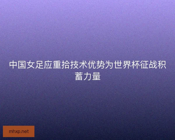中国女足应重拾技术优势为世界杯征战积蓄力量