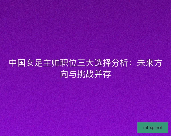 中国女足主帅职位三大选择分析：未来方向与挑战并存