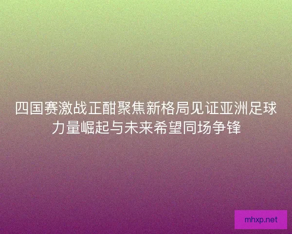 四国赛激战正酣聚焦新格局见证亚洲足球力量崛起与未来希望同场争锋 四国赛激战正酣聚焦新格局见证亚洲足球力量崛起与未来希望同场争锋