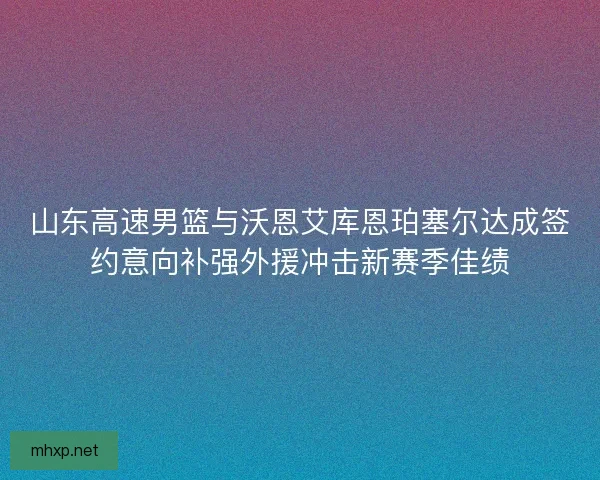 山东高速男篮与沃恩艾库恩珀塞尔达成签约意向补强外援冲击新赛季佳绩 山东高速男篮与沃恩艾库恩珀塞尔达成签约意向补强外援冲击新赛季佳绩