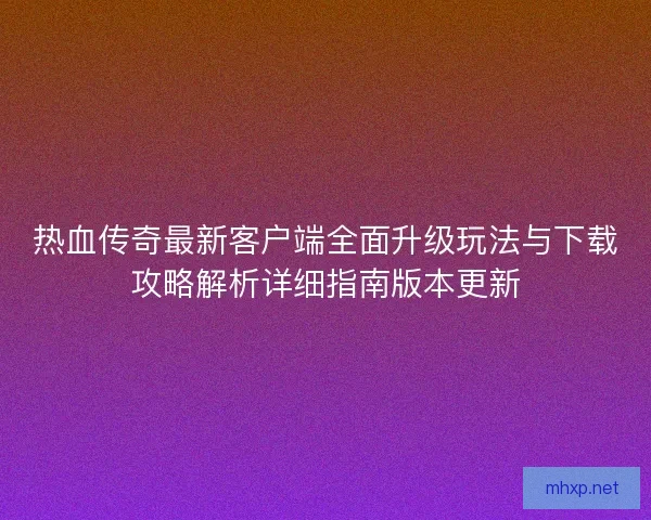 热血传奇最新客户端全面升级玩法与下载攻略解析详细指南版本更新